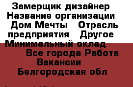 Замерщик-дизайнер › Название организации ­ Дом Мечты › Отрасль предприятия ­ Другое › Минимальный оклад ­ 30 000 - Все города Работа » Вакансии   . Белгородская обл.